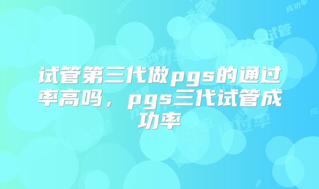 试管第三代做pgs的通过率高吗,pgs三代试管成功率