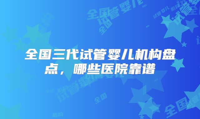 全国三代试管婴儿机构盘点,哪些医院靠谱