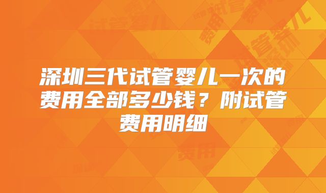 深圳三代试管婴儿一次的费用全部多少钱?附试管费用明细