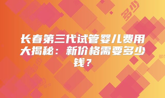 长春第三代试管婴儿费用大揭秘:新价格需要多少钱?