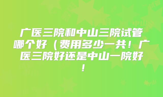 广医三院和中山三院试管哪个好(费用多少一共!广医三院好还是中山一院好!
