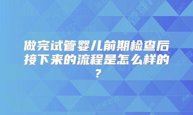 做完试管婴儿前期检查后接下来的流程是怎么样的？