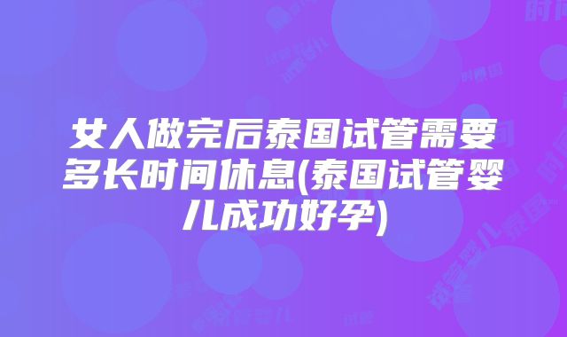 女人做完后泰国试管需要多长时间休息(泰国试管婴儿成功好孕)