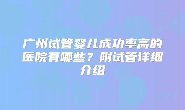广州试管婴儿成功率高的医院有哪些?附试管详细介绍