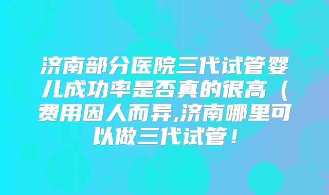 济南部分医院三代试管婴儿成功率是否真的很高（费用因人而异,济南哪里可以做三代试管！