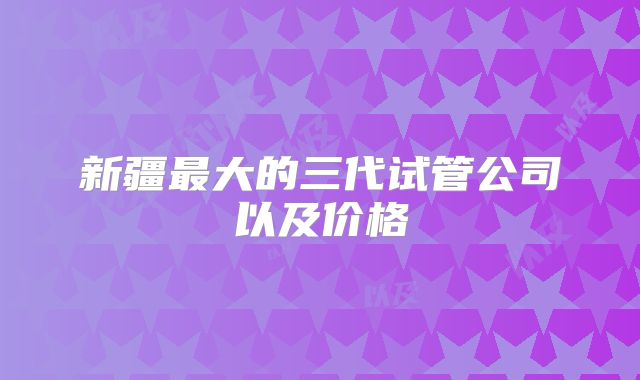 新疆最大的三代试管公司以及价格