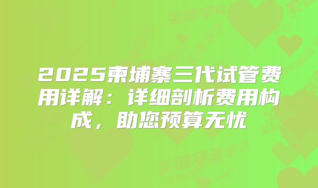 2025柬埔寨三代试管费用详解：详细剖析费用构成，助您预算无忧
