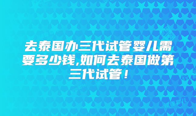 去泰国办三代试管婴儿需要多少钱,如何去泰国做第三代试管！