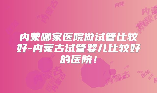 内蒙哪家医院做试管比较好-内蒙古试管婴儿比较好的医院！