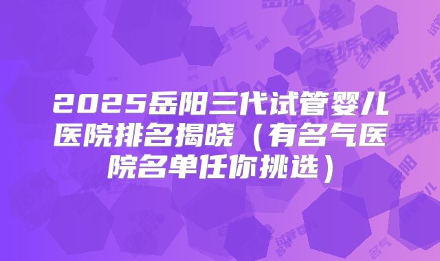 2025岳阳三代试管婴儿医院排名揭晓（有名气医院名单任你挑选）