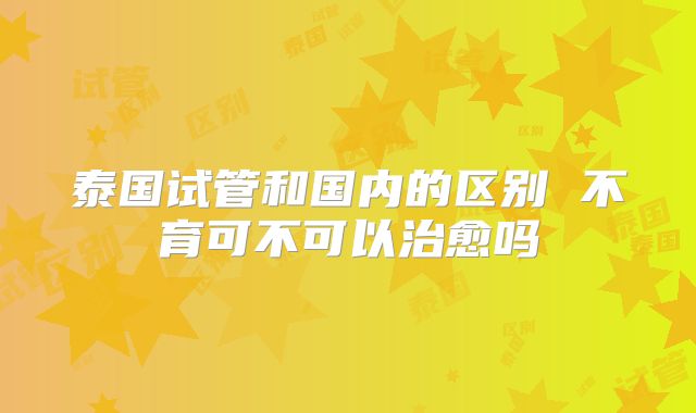 泰国试管和国内的区别 不育可不可以治愈吗