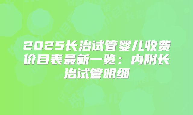 2025长治试管婴儿收费价目表最新一览：内附长治试管明细