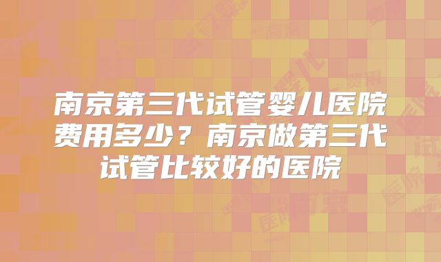 南京第三代试管婴儿医院费用多少?南京做第三代试管比较好的医院