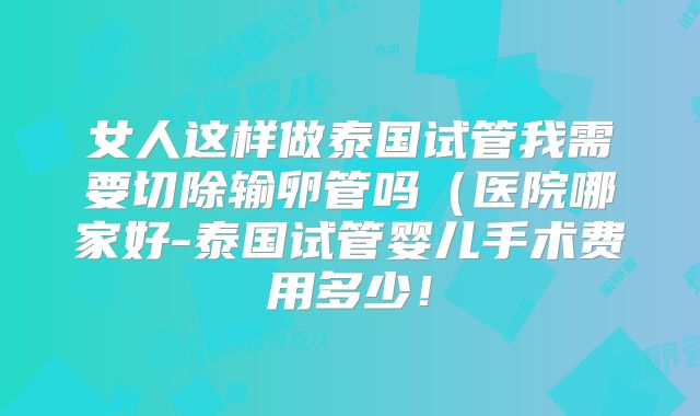 女人这样做泰国试管我需要切除输卵管吗(医院哪家好-泰国试管婴儿手术费用多少!