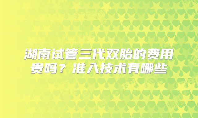 湖南试管三代双胎的费用贵吗？准入技术有哪些