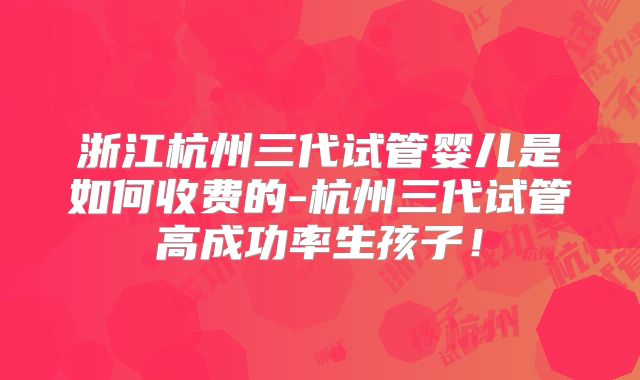 浙江杭州三代试管婴儿是如何收费的-杭州三代试管高成功率生孩子！