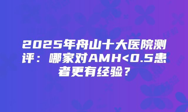 2025年舟山十大医院测评：哪家对AMH<0.5患者更有经验？