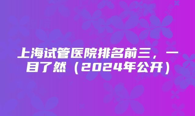 上海试管医院排名前三，一目了然（2024年公开）