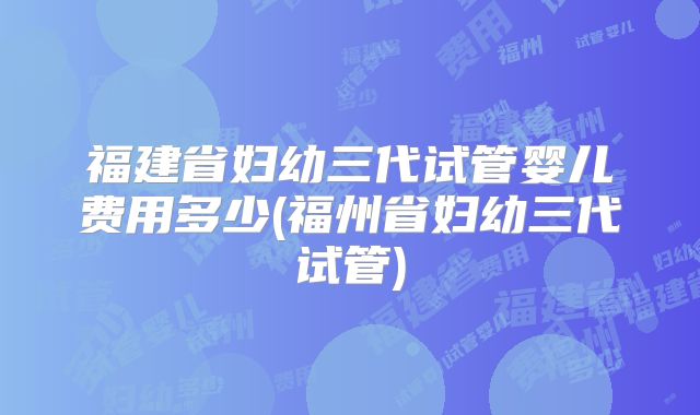 福建省妇幼三代试管婴儿费用多少(福州省妇幼三代试管)