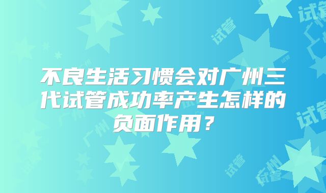 不良生活习惯会对广州三代试管成功率产生怎样的负面作用?