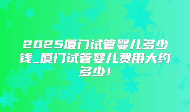 2025厦门试管婴儿多少钱_厦门试管婴儿费用大约多少!