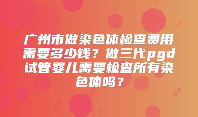 广州市做染色体检查费用需要多少钱？做三代pgd试管婴儿需要检查所有染色体吗？