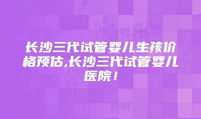 长沙三代试管婴儿生孩价格预估,长沙三代试管婴儿医院!