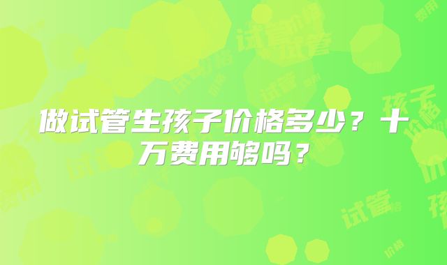 做试管生孩子价格多少？十万费用够吗？