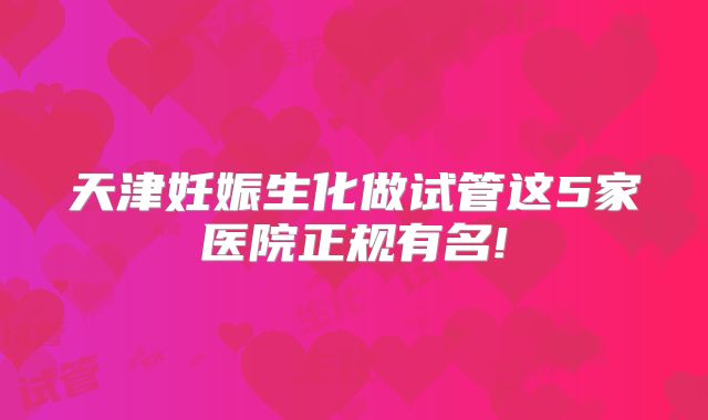 天津妊娠生化做试管这5家医院正规有名!