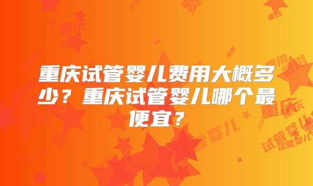 重庆试管婴儿费用大概多少？重庆试管婴儿哪个最便宜？