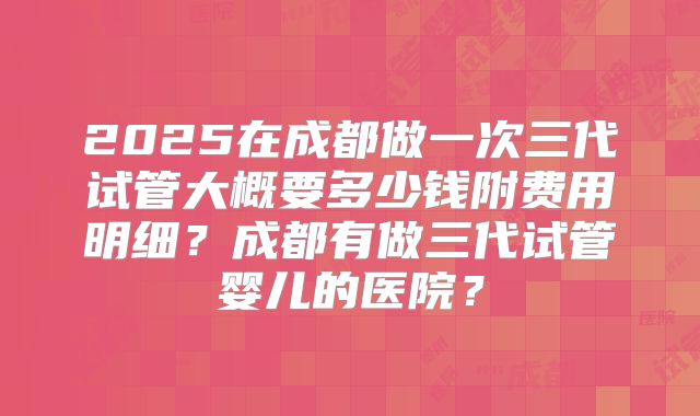 2025在成都做一次三代试管大概要多少钱附费用明细？成都有做三代试管婴儿的医院？