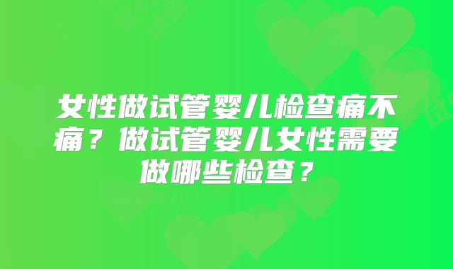 女性做试管婴儿检查痛不痛?做试管婴儿女性需要做哪些检查?