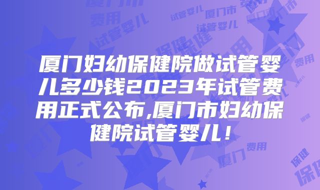 厦门妇幼保健院做试管婴儿多少钱2023年试管费用正式公布,厦门市妇幼保健院试管婴儿！