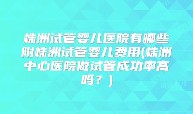 株洲试管婴儿医院有哪些附株洲试管婴儿费用(株洲中心医院做试管成功率高吗？)