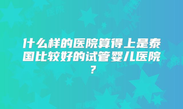 什么样的医院算得上是泰国比较好的试管婴儿医院?