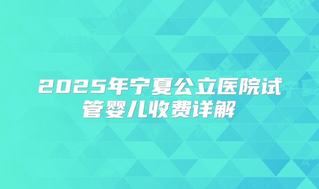 2025年宁夏公立医院试管婴儿收费详解