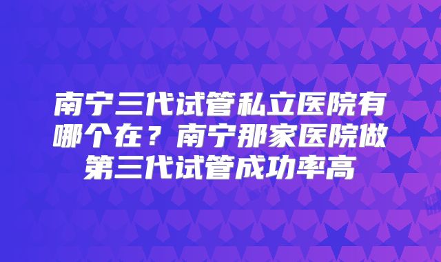 南宁三代试管私立医院有哪个在？南宁那家医院做第三代试管成功率高