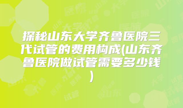 探秘山东大学齐鲁医院三代试管的费用构成(山东齐鲁医院做试管需要多少钱)