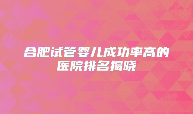 合肥试管婴儿成功率高的医院排名揭晓
