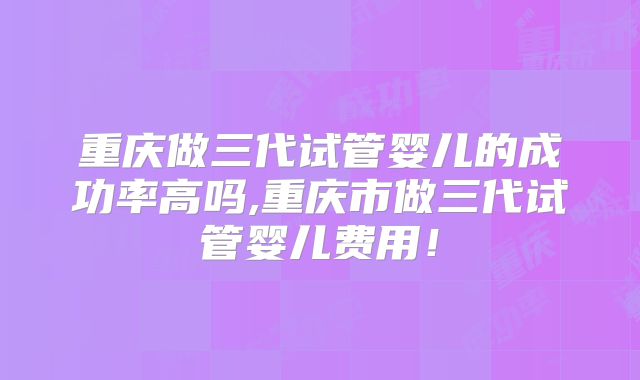 重庆做三代试管婴儿的成功率高吗,重庆市做三代试管婴儿费用！