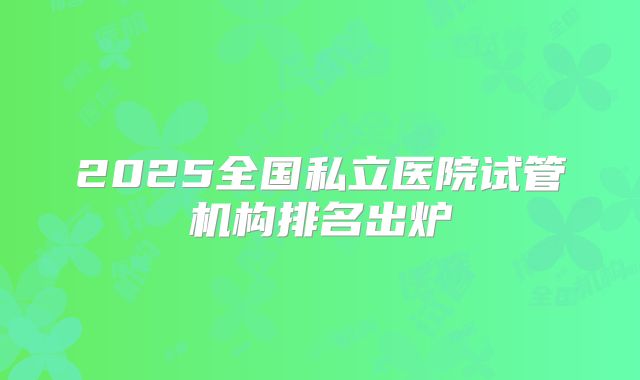 2025全国私立医院试管机构排名出炉