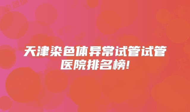 天津染色体异常试管试管医院排名榜!