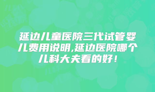延边儿童医院三代试管婴儿费用说明,延边医院哪个儿科大夫看的好!