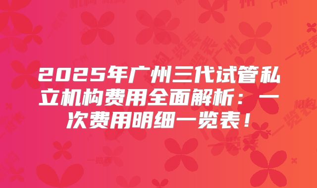 2025年广州三代试管私立机构费用全面解析：一次费用明细一览表！