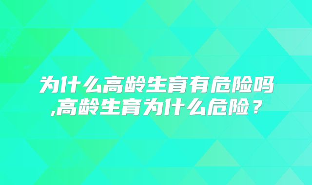 为什么高龄生育有危险吗,高龄生育为什么危险？
