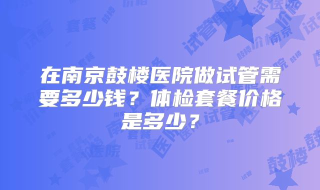 在南京鼓楼医院做试管需要多少钱？体检套餐价格是多少？