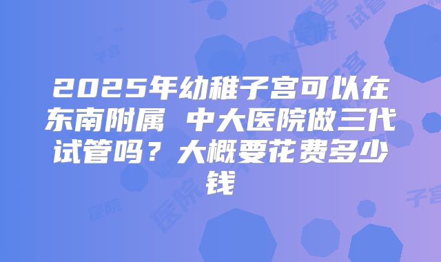 2025年幼稚子宫可以在东南附属 中大医院做三代试管吗？大概要花费多少钱