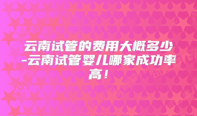 云南试管的费用大概多少-云南试管婴儿哪家成功率高!