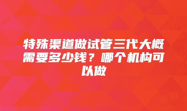 特殊渠道做试管三代大概需要多少钱？哪个机构可以做