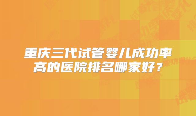 重庆三代试管婴儿成功率高的医院排名哪家好？